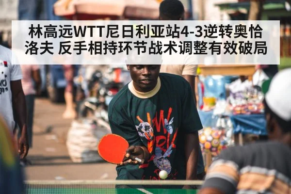 林高远WTT尼日利亚站4-3逆转奥恰洛夫 反手相持环节战术调整有效破局