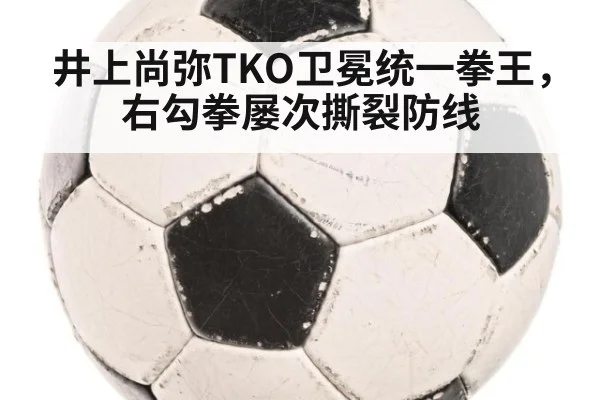 井上尚弥TKO卫冕统一拳王,右勾拳屡次撕裂防线